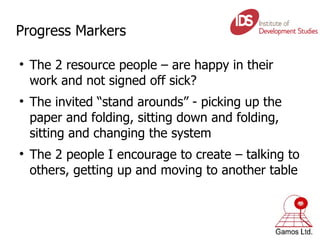 Progress Markers The 2 resource people – are happy in their work and not signed off sick?  The invited “stand arounds” - picking up the paper and folding, sitting down and folding, sitting and changing the system The 2 people I encourage to create – talking to others, getting up and moving to another table 