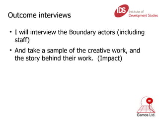 Outcome interviews I will interview the Boundary actors (including staff) And take a sample of the creative work, and the story behind their work.  (Impact) 