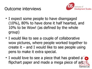 Outcome interviews I expect some people to have disengaged (10%), 80% to have done it half hearted, and 10% to be Wow! (as defined by the whole group) I would like to see a couple of collaborative wow pictures, where people worked together to create it – and I would like to see people using pens to make it extra special. I would love to see a piece that has grabed a flipchart paper and made a mega piece of art. 