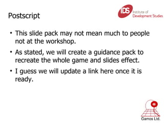 Postscript This slide pack may not mean much to people not at the workshop.  As stated, we will create a guidance pack to recreate the whole game and slides effect. I guess we will update a link here once it is ready.  