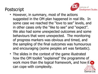 Postscript However, in summary, most of the actions suggested in the OM plan happened in real life.  In some case we reached the “love to see” levels, and in other cases only the “like to see” and “expect”.  We also had some unexpected outcomes and some behaviours that were unexpected.  The monitoring of progress markers was obvious and timed, and the sampling of the final outcomes was humourous and encouraging (some peoples art was fantastic). The slides in the context of the game illustrated how the OM toolkit “explained” the programme of work more than the logical framework, and how it can cope with complexity.  