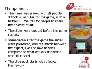 The game.... The game was played with 38 people.  It took 20 minutes for the game, with a further 10 minutes for people to share their pieces of art. The slides were created before the game started. Immediately after the game the slides were presented, and the match between the expect, like and love to see's compared to what actually happened were discussed. The slide pack starts with a logical Framework 