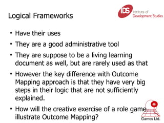 Logical Frameworks Have their uses They are a good administrative tool They are suppose to be a living learning document as well, but are rarely used as that However the key difference with Outcome Mapping approach is that they have very big steps in their logic that are not sufficiently explained. How will the creative exercise of a role game illustrate Outcome Mapping? 