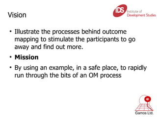 Vision Illustrate the processes behind outcome mapping to stimulate the participants to go away and find out more. Mission By using an example, in a safe place, to rapidly run through the bits of an OM process 