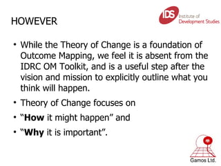 HOWEVER While the Theory of Change is a foundation of Outcome Mapping, we feel it is absent from the IDRC OM Toolkit, and is a useful step after the vision and mission to explicitly outline what you think will happen. Theory of Change focuses on  “ How  it might happen” and  “ Why  it is important”. 