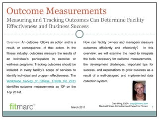 Outcome Measurements Cary Wing, EdD –  [email_address] Medical Fitness Consultant and Expert for Fitmarc 1 Overview : An outcome follows an action and is a result, or consequence, of that action. In the fitness industry, outcomes measure the results of an individual’s participation in exercise or wellness programs. Tracking outcomes should be included in every facility’s scope of services to identify individual and program effectiveness. The  Worldwide Survey of Fitness Trends for 2011  identifies outcome measurements as 13 th  on the Top 20 list. Measuring and Tracking Outcomes Can Determine Facility Effectiveness and Business Success How can facility owners and managers measure outcomes efficiently and effectively?  In this overview, we will examine the need to integrate the tools necessary for outcome measurements,  the development challenges, important tips for success, and expectations to grow business as a result of a well-designed and implemented data collection system.   March 2011 