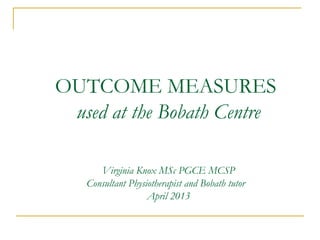 OUTCOME MEASURES
used at the Bobath Centre
Virginia Knox MSc PGCE MCSP
Consultant Physiotherapist and Bobath tutor
April 2013
 