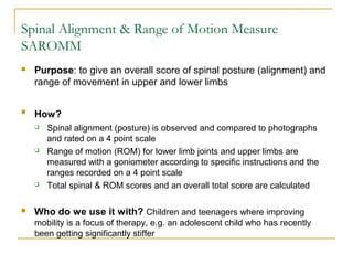 Spinal Alignment & Range of Motion Measure
SAROMM
 Purpose: to give an overall score of spinal posture (alignment) and
range of movement in upper and lower limbs

How?
 Spinal alignment (posture) is observed and compared to photographs
and rated on a 4 point scale
 Range of motion (ROM) for lower limb joints and upper limbs are
measured with a goniometer according to specific instructions and the
ranges recorded on a 4 point scale
 Total spinal & ROM scores and an overall total score are calculated
 Who do we use it with? Children and teenagers where improving
mobility is a focus of therapy, e.g. an adolescent child who has recently
been getting significantly stiffer
 