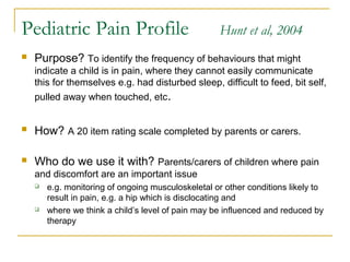 Pediatric Pain Profile Hunt et al, 2004
 Purpose? To identify the frequency of behaviours that might
indicate a child is in pain, where they cannot easily communicate
this for themselves e.g. had disturbed sleep, difficult to feed, bit self,
pulled away when touched, etc.
 How? A 20 item rating scale completed by parents or carers.
 Who do we use it with? Parents/carers of children where pain
and discomfort are an important issue
 e.g. monitoring of ongoing musculoskeletal or other conditions likely to
result in pain, e.g. a hip which is disclocating and
 where we think a child’s level of pain may be influenced and reduced by
therapy
 