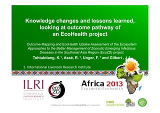 Conférence internationale Africa 2013 sur l’Ecosanté 
Knowledge changes and lessons learned,
looking at outcome pathway of
an EcoHealth project
Outcome Mapping and EcoHealth Uptake Assessment of the Ecosystem
Approaches to the Better Management of Zoonotic Emerging Infectious
Diseases in the Southeast Asia Region (EcoZD) project  
Tohtubtiang, K.1, Assé, R. 1, Unger, F. 1 and Gilbert , J. 1
 
1. International Livestock Research Institute 
 