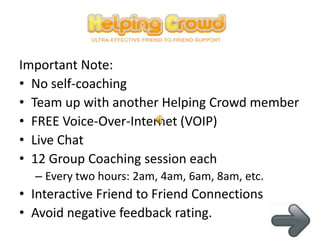 Important Note:
• No self-coaching
• Team up with another Helping Crowd member
• FREE Voice-Over-Internet (VOIP)
• Live Chat
• 12 Group Coaching session each
  – Every two hours: 2am, 4am, 6am, 8am, etc.
• Interactive Friend to Friend Connections
• Avoid negative feedback rating.
 
