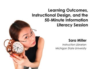 Learning Outcomes, 
Instructional Design, and the 
50-Minute Information 
Literacy Session 
Sara Miller 
Instruction Librarian 
Michigan State University 
 