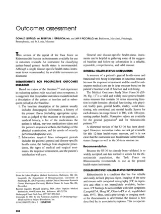 Outcomes assessment
DONALDLEOPOLD,MD, BERRYLINJ. FERGUSON,MD, and JAY F.PICCIRILLO,MD, Baltimore, Maryland, Pittsburgh,
Pennsylvania, and St. Louis, Missouri
This section of the report of the Task Force on
Rhinosinusitis focuses on instruments available for use
in outcomes research. An instrument for classifying
patient-based general health status is recommended.
Although a single disease-specific health-status instru-
ment is not recommended, the available instruments are
discussed.
REQUIREMENTS FOR PROSPECTIVE OUTCOMES
RESEARCH
Based on review of the literature 1-6 and experience
in evaluating patients with nasal and sinus symptoms, it
is suggested that prospective outcomes research include
a description of the patient at baseline and at subse-
quent period(s) after baseline:
1. The baseline description of the patient usually
includes demographic information, a history of
the present illness (including appropriate symp-
toms as judged by the examiner or the patient), a
medical history, a list of the medications the
patient is taking, previous medications taken and
the patient's responses to them, the findings of the
physical examination, and the results of recently
performed diagnostic tests.
2. Information required from subsequent periods
includes the patient's general and disease-specific
health status, the findings from diagnostic proce-
dures, the types of medical and surgical treat-
ments, the response to treatment, and the patient's
satisfaction with care.
From the JohnsHopkinsMedicalInstitutions,Baltimore,Md. (Dr.
Leopold); the Department of Otolaryngology,University of
Pittsburgh,Pa. (Dr.Ferguson);andtheClinicalOutcomesResearch
Center,WashingtonUniversityMedicalCenter,St.Louis,Mo. (Dr.
Piccirillo).
Reprint requests: Donald Leopold, MD, Johns Hopkins Medical
Institutions,4940EasternAve.,Baltimore,MD21224.
OtolaryngolHeadNeckSurg 1997;117:$58-$68.
Copyright© 1997 by the AmericanAcademyof Otolaryngology-
HeadandNeckSurgeryFoundation,Inc.
0194-5998/97/$5.00 + 0 23/0/83508
General and disease-specific health-status instru-
ments can be helpful in gathering some of the suggest-
ed baseline and follow-up information in a reliable,
repeatable, comprehensive, and valid manner.
GENERAL HEALTH-STATUS INSTRUMENTS
A measure of a patient's general health-status and
functional well-being is important in outcomes research
because the response to treatment and the need for sub-
sequent medical care are in large measure based on the
patient's baseline level of function and well-being.
The Medical Outcomes Study Short Form-36 (SF-
36; Fig. 1)7 is a valid and widely used general health-
status measure that contains 36 items measuring func-
tion in eight domains: physical functioning, role physi-
cal, bodily pain, general health, vitality, social func-
tioning, role emotional, and mental health. Scores for
each domain can range from 0 to 100, with 100 repre-
senting perfect health. Normative values are available
for the general population 8 and for rhinosinusitis
patients 9,10
A shortened version of the SF-36 has been devel-
oped. However, normative values are not yet available
for this 12-item health-status measure, and it is not
clear that the instrument can discriminate subtle health-
status changes as well as the 36-item version can.
Recommendation
Because the SF-36 has already been validated, is so
widely accepted, and has normative values for the rhi-
nosinusitis population, the Task Force on
Rhinosinusitis recommends its use as the general
health-status instrument.
DISEASE-SPECIFIC HEALTH-STATUS INSTRUMENTS
Rhinosinusitis is a condition that has few reliable
and easily defined physical signs. Imaging of the nose
and sinuses with computed tomography (CT) is expen-
sive and often is not immediately available; further-
more, CT findings do not correlate well with symptoms
(Leopold DA, Hong SC, Oliverio PJ, et al., unpublished
data, 1977). Thus, until a physiologic or imaging mark-
er for rhinosinusitis is determined, the disease is best
described by its associated symptoms. This is especial-
S58
 