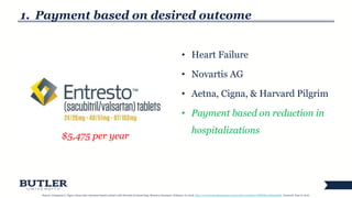 1. Payment based on desired outcome
• Heart Failure
• Novartis AG
• Aetna, Cigna, & Harvard Pilgrim
• Payment based on reduction in
hospitalizations
15
$5,475 per year
Source: Livingston S. Cigna, aetna enter outcomes-based contract with Novartis for heart drug. Business Insurance. February 10, 2016. http://www.businessinsurance.com/article/20160210/NEWS03/160219978. Accessed: June 6, 2016.
 