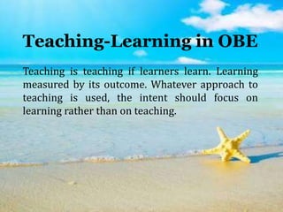 Teaching-Learning in OBE
Teaching is teaching if learners learn. Learning
measured by its outcome. Whatever approach to
teaching is used, the intent should focus on
learning rather than on teaching.
 