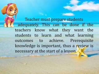 Teacher must prepare students
adequately. This can be done if the
teachers know what they want the
students to learn and what learning
outcomes to achieve. Prerequisite
knowledge is important, thus a review is
necessary at the start of a lesson.
 