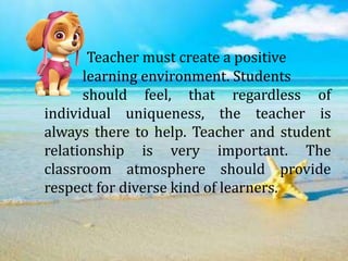 Teacher must create a positive
learning environment. Students
should feel, that regardless of
individual uniqueness, the teacher is
always there to help. Teacher and student
relationship is very important. The
classroom atmosphere should provide
respect for diverse kind of learners.
 