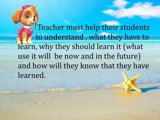 Teacher must help their students
to understand , what they have to
learn, why they should learn it (what
use it will be now and in the future)
and how will they know that they have
learned.
 