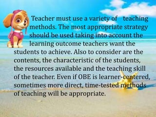 Teacher must use a variety of teaching
methods. The most appropriate strategy
should be used taking into account the
learning outcome teachers want the
students to achieve. Also to consider are the
contents, the characteristic of the students,
the resources available and the teaching skill
of the teacher. Even if OBE is learner-centered,
sometimes more direct, time-tested methods
of teaching will be appropriate.
 