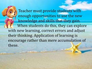 Teacher must provide students with
enough opportunities to use the new
knowledge and skills that they gain.
When students do this, they can explore
with new learning, correct errors and adjust
their thinking. Application of learning is
encourage rather than mere accumulation of
these.
 