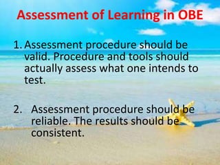 Assessment of Learning in OBE
1.Assessment procedure should be
valid. Procedure and tools should
actually assess what one intends to
test.
2. Assessment procedure should be
reliable. The results should be
consistent.
 