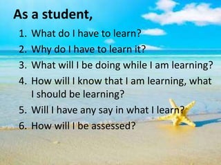 As a student,
1. What do I have to learn?
2. Why do I have to learn it?
3. What will I be doing while I am learning?
4. How will I know that I am learning, what
I should be learning?
5. Will I have any say in what I learn?
6. How will I be assessed?
 