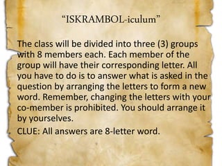 “ISKRAMBOL-iculum”
The class will be divided into three (3) groups
with 8 members each. Each member of the
group will have their corresponding letter. All
you have to do is to answer what is asked in the
question by arranging the letters to form a new
word. Remember, changing the letters with your
co-member is prohibited. You should arrange it
by yourselves.
CLUE: All answers are 8-letter word.
 
