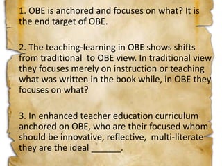 1. OBE is anchored and focuses on what? It is
the end target of OBE.
2. The teaching-learning in OBE shows shifts
from traditional to OBE view. In traditional view
they focuses merely on instruction or teaching
what was written in the book while, in OBE they
focuses on what?
3. In enhanced teacher education curriculum
anchored on OBE, who are their focused whom
should be innovative, reflective, multi-literate
they are the ideal ______.
 