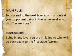 MAIN RULE:
To proceed to the next level you must defeat
your opponent being in the same level as you
thru “jack-en-poy”.
REMEMBER!!!
Being in any level you are in, failed to win, will
go back again to the first stage (worm)
 