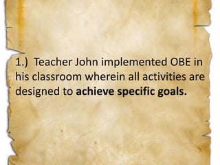 1.) Teacher John implemented OBE in
his classroom wherein all activities are
designed to achieve specific goals.
 