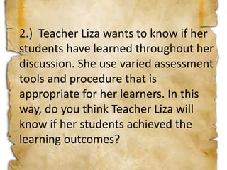 2.) Teacher Liza wants to know if her
students have learned throughout her
discussion. She use varied assessment
tools and procedure that is
appropriate for her learners. In this
way, do you think Teacher Liza will
know if her students achieved the
learning outcomes?
 
