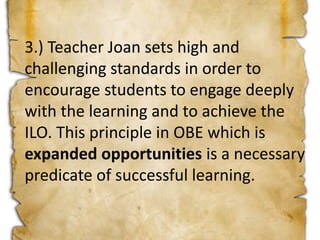 3.) Teacher Joan sets high and
challenging standards in order to
encourage students to engage deeply
with the learning and to achieve the
ILO. This principle in OBE which is
expanded opportunities is a necessary
predicate of successful learning.
 