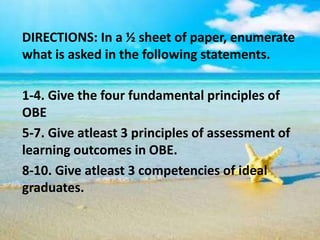DIRECTIONS: In a ½ sheet of paper, enumerate
what is asked in the following statements.
1-4. Give the four fundamental principles of
OBE
5-7. Give atleast 3 principles of assessment of
learning outcomes in OBE.
8-10. Give atleast 3 competencies of ideal
graduates.
 