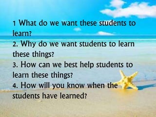1 What do we want these students to
learn?
2. Why do we want students to learn
these things?
3. How can we best help students to
learn these things?
4. How will you know when the
students have learned?
 