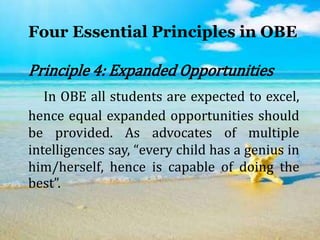 Four Essential Principles in OBE
Principle 4: Expanded Opportunities
In OBE all students are expected to excel,
hence equal expanded opportunities should
be provided. As advocates of multiple
intelligences say, “every child has a genius in
him/herself, hence is capable of doing the
best”.
 