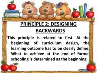 PRINCIPLE 2: DESIGNING
BACKWARDS
This principle is related to first. At the
beginning of curriculum design, the
learning outcome has to be clearly define.
What to achieve at the end of formal
schooling is determined as the beginning.
 