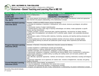 Revisedby:EltonJohnB.Embodo
2nd
revision
GOV. ALFONSO D. TAN COLLEGE
Bachelor of Secondary Education Major in Mathematics (BSEd-Math)
Outcomes – Based Teaching and Learning Plan in ME 101
Alfonsos as Lux Mundi: Serving Humanity with Empowered Mind, Passionate Heart and Virtuous Soul
Course Title History of Mathematics Course Code ME 101
Credit Units 3 units Course Pre - / Co-requisites None
Course Description (CMO
75 s. 2017)
This course presents the humanistic aspects of mathematics which provides the historical context and approaches
done that led to the present understanding of the mathematical concepts.
Institute Intended Learning
Outcomes (IILO)
Graduates of BEED and BSED students possess the following:
a. Articulate the rootedness of education in philosophical, socio-cultural, historical, psychological, and political
contexts.
b. Demonstrate mastery of subject matter/discipline.
c. Facilitate learning using a wide range of teaching methodologies and delivery modes appropriate to specific
learners and their environments.
d. Develop innovative curricula, instructional plans, teaching approaches, and resources for diverse learners.
e. Apply skills in the development and utilization of ICT to promote quality, relevant, and sustainable educational
practices.
f. Demonstrate a variety of thinking skills in planning, monitoring, assessing, and reporting learning processes and
outcomes.
g. Practice professional and ethical teaching standards sensitive to the local, national, and global realities.
h. Pursue lifelong learning for personal and professional growth through varied experiential and field-based
opportunities.
Program Intended Learning
Outcomes (PILO)
Graduates of Bachelor of Secondary Mathematics Education possess the following:
a. Exhibit competence in mathematical concepts and procedures.
b. Exhibit proficiency in relating mathematics to other curricular areas.
c. Manifest meaningful and comprehensive pedagogical content knowledge (PCK) of mathematics.
d. Demonstrate competence in designing, constructing and utilizing different forms of assessment in mathematics.
e. Demonstrate proficiency in problem-solving by solving and creating routine and non-routine problems with
different levels of complexity.
f. Use effectively appropriate approaches, methods, and techniques in teaching mathematics including technological
tools.
g. Appreciate mathematics as an opportunity for creative work, moments of enlightenment, discovery and gaining
insights of the world.
Course Intended Learning
Outcomes (CILO)
At the end of the course students are expected to:
a. trace the development of mathematics from ancient time to recent;
b. understand the mathematical derivation of mathematical concepts;
c. recognize and appreciate the work of every mathematician in understanding the present mathematical concepts.
 