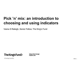 Pick ’n’ mix: an introduction to
choosing and using indicators
Veena S Raleigh, Senior Fellow, The King’s Fund




© The King’s Fund 2012                            Slide 1
 