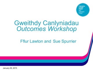 January 29, 2015
Gweithdy Canlyniadau
Outcomes Workshop
Fflur Lawton and Sue Spurrier
 