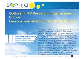 Optimising PV Research Infrastructures in
Europe:
Lessons learned from the SOPHIA Project
Philippe Malbranche,
Project Coordinator,
INES General Director,
philippe.malbranche@cea.fr
+ F. Bergeron, J. Merten, B. Assoa, E. Gerritsen, M. Albaric, R.
Varache, G. Razongles, S. Cros (CEA-INES, France), G.
Siefer, M. Koehl, M. Schubert, W. Warta, S. Misara, W.
Sprenger (Fraunhofer ISE & IWES, Germany), I. Bennett, J.
Kroon (ECN, The Netherlands), I. Gordon (IMEC, Belgium), S.
Gevorgyan (DTU, Denmark), N Taylor, A. Pozza (JRC, Italy), I.
Lauermann, V. Hinrichs, M. Schmid (HZB, Germany), J.
Huepkes, Y. Augarten (FZ Jülich, Germany), I. Anton (UPM,
Spain), F. Aleo, P.M. Pugliatti (ENEL, Italy), F. Paletta (RSE,
Italy), R. Gottschalg, T. Betts (CREST, United Kingdom), F.
Roca (ENEA, Italy), S. Rousu, J. Hast (VTT, Finland), T.
Pettersen, M. Juel (SINTEF), S Zamini, K. Berger (AIT,
Austria), P. Basso (EPIA, Belgium), G. Arrowsmith, V. Valente
(EUREC, Belgium), E. Roman, P. Cano, O. Zubillaga
(TECNALIA, Spain), D. Craciun (DERLAB, Germany).
 