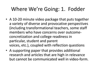 Where We’re Going: 1. Fodder
• A 10-20 minute video package that puts together
  a variety of diverse and provocative perspectives
  (including transformational teachers, some staff
  members who have concerns over outcome-
  concretization and college readiness in
  particular, student and parent
  voices, etc.), coupled with reflection questions
• A supporting paper that provides additional
  research and articles that are high in relevance
  but cannot be communicated well in video-form.
 