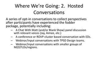 Where We’re Going: 2. Hosted
              Conversations
A series of opt-in conversations to collect perspectives
after participants have experienced the fodder
package, potentially including:
   – A Chat With Matt (and/or Blank Show) panel discussion
    with relevant voices (Jay, Aimee, etc.)
   – A conference or ROVP-cluster based conversation with EDs.
   – Webinar/input conversations with TPSD Design teams.
   – Webinar/input conversations with smaller groups of
    M(D)TLDs/regions.
 