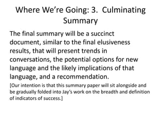 Where We’re Going: 3. Culminating
             Summary
The final summary will be a succinct
document, similar to the final elusiveness
results, that will present trends in
conversations, the potential options for new
language and the likely implications of that
language, and a recommendation.
[Our intention is that this summary paper will sit alongside and
be gradually folded into Jay’s work on the breadth and definition
of indicators of success.]
 