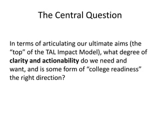 The Central Question

In terms of articulating our ultimate aims (the
“top” of the TAL Impact Model), what degree of
clarity and actionability do we need and
want, and is some form of “college readiness”
the right direction?
 