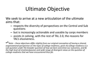 Ultimate Objective
We seek to arrive at a new articulation of the ultimate
aims that:
     – respects the diversity of perspectives on the Central and Sub
       questions
     – but is increasingly actionable and useable by corps members
     – assists in solving, with the rest of TAL 2.0, the reasons for
       TAL’s elusiveness.
•*Note – these objectives differ slightly from our original conception of having a shared,
organizational perspective on the topic of college readiness, given A) college readiness is a
sub-question under the broader question of how we best concretize our outcomes, and B)
the high level of emotion/passion and wide range of divergent views on the question of
college readiness that we have encountered thus far.
 