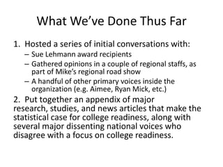 What We’ve Done Thus Far
1. Hosted a series of initial conversations with:
   – Sue Lehmann award recipients
   – Gathered opinions in a couple of regional staffs, as
     part of Mike’s regional road show
   – A handful of other primary voices inside the
     organization (e.g. Aimee, Ryan Mick, etc.)
2. Put together an appendix of major
research, studies, and news articles that make the
statistical case for college readiness, along with
several major dissenting national voices who
disagree with a focus on college readiness.
 