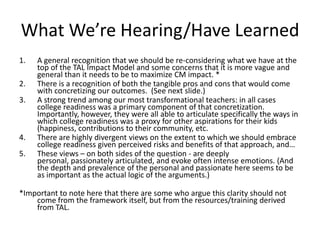 What We’re Hearing/Have Learned
1.   A general recognition that we should be re-considering what we have at the
     top of the TAL Impact Model and some concerns that it is more vague and
     general than it needs to be to maximize CM impact. *
2.   There is a recognition of both the tangible pros and cons that would come
     with concretizing our outcomes. (See next slide.)
3.   A strong trend among our most transformational teachers: in all cases
     college readiness was a primary component of that concretization.
     Importantly, however, they were all able to articulate specifically the ways in
     which college readiness was a proxy for other aspirations for their kids
     (happiness, contributions to their community, etc.
4.   There are highly divergent views on the extent to which we should embrace
     college readiness given perceived risks and benefits of that approach, and…
5.   These views – on both sides of the question - are deeply
     personal, passionately articulated, and evoke often intense emotions. (And
     the depth and prevalence of the personal and passionate here seems to be
     as important as the actual logic of the arguments.)

*Important to note here that there are some who argue this clarity should not
    come from the framework itself, but from the resources/training derived
    from TAL.
 