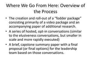 Where We Go From Here: Overview of
           the Process
• The creation and roll-out of a “fodder package”
  consisting primarily of a video package and an
  accompanying paper of additional research.
• A series of hosted, opt-in conversations (similar
  to the elusiveness conversations, but smaller in
  scale and more rapidly executed)
• A brief, capstone summary paper with a final
  proposal (or final options) for the leadership
  team based on those conversations.
 