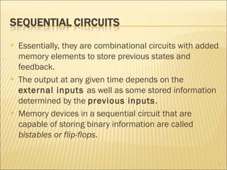  Essentially, they are combinational circuits with added
memory elements to store previous states and
feedback.
 The output at any given time depends on the
external inputs as well as some stored information
determined by the previous inputs.
 Memory devices in a sequential circuit that are
capable of storing binary information are called
bistables or flip-flops.
1
 