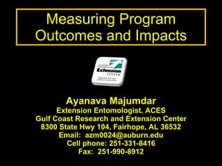 Measuring Program Outcomes and Impacts Ayanava Majumdar Extension Entomologist, ACES Gulf Coast Research and Extension Center 8300 State Hwy 104, Fairhope, AL 36532 Email:  [email_address] Cell phone: 251-331-8416 Fax:  251-990-8912 